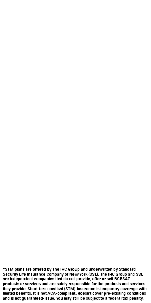 *STM plans are offered by The IHC Group and underwritten by Standard Security Life Insurance Company of New York (SSL). The IHC Group and SSL are independent companies that do not provide, offer or sell BCBSAZ products or services and are solely responsible for the products and services they provide. Short-term medical (STM) insurance is temporary coverage with limited benefits. It is not ACA-compliant, doesn’t cover pre-existing conditions and is not guaranteed-issue. You may still be subject to a federal tax penalty.